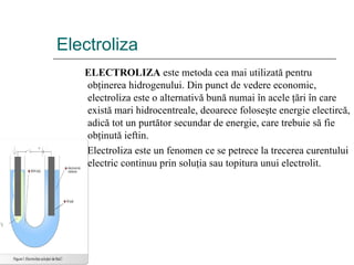 Electroliza ELECTROLIZA  este metoda cea mai utilizat ă  pentru ob ţ inerea hidrogenului. Din punct de vedere economic, electroliza este o alternativ ă  bun ă  numai  î n acele  ţă ri  î n care ex i st ă  mari hidrocentreale, deoarece folose ş te energie electirc ă , adic ă  tot un purt ă tor secundar de energie, care trebuie s ă  fie ob ţ inut ă  ieftin. Electroliza este un fenomen ce se petrece la trecerea curentului electric continuu prin solu ţ ia sau topitura unui electrolit. 