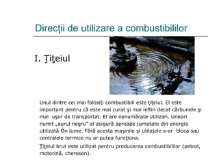Direc ţ ii de utilizare a combustibililor I. Ţiţeiul Unul dintre cei mai folosiţi combustibili este ţiţeiul. El este important pentru că este mai curat şi mai ieftin decat cărbunele şi mai  uşor de transportat. El are nenumărate utilizari. Uneori numit „aurul negru” el asigură aproape jumatate din energia utilizată în lume. Fără acesta maşinile şi utilajele s-ar  bloca sau centralele termice nu ar putea funcţiona.  Ţiţeiul brut este utilizat pentru producerea combustibililor (petrol, motorină, cherosen). 