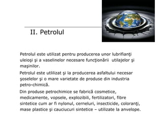 II. Petrolul Petrolul este utilizat pentru producerea unor lubrifianţi uleioşi şi a vaselinelor necesare funcţionării  utilajelor şi maşinilor. Petrolul este utlilizat şi la producerea asfaltului necesar şoselelor şi o mare varietate de produse din industria petro-chimică. Din produse petrochimice se fabrică cosmetice, medicamente, vopsele, explozibili, fertilizatori, fibre sintetice cum ar fi nylonul, cerneluri, insecticide, coloranţi, mase plastice şi cauciucuri sintetice – utilizate la anvelope. 