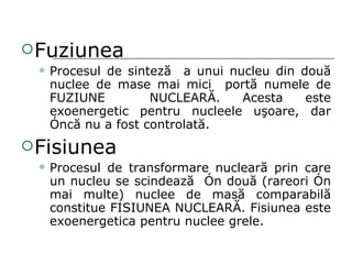 Fuziunea Procesul de sintez ă   a unui nucleu din dou ă  nuclee de mase mai mici  port ă  numele de FUZIUNE  NUCLEAR Ă . Acesta este exoenergetic pentru nucleele u ş oare,   dar  î nc ă  nu a fost controlat ă . Fisiunea Procesul de transformare nuclear ă  prin care un nucleu se scindeaz ă   î n dou ă  (rareori  î n mai multe )  nuclee de mas ă  comparabil ă  constitue FISIUNEA NUCLEAR Ă . Fisiunea este exoenergetica pentru nuclee grele. 