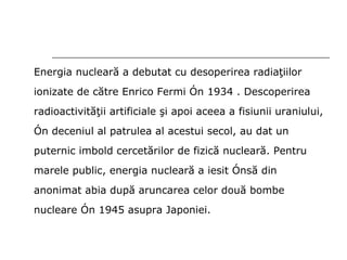 Energia nucleară a debutat cu desoperirea radiaţiilor ionizate  de c ă tre  Enrico Fermi în  1934  . Descoperirea radioactivităţii artificiale şi apoi aceea a fisiunii uraniului, în deceniul al patrulea al acestui secol, au dat un puternic imbold cercetărilor de fizică nucleară. Pentru marele public, energia nucleară a iesit însă din anonimat abia după aruncarea celor două bombe nucleare în 1945 asupra Japoniei. 