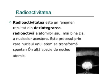 Radioactivitatea Radioactivitatea  este un fenomen rezultat din  dezintegrarea radioactivă  a atomilor sau, mai bine zis, a nucleelor acestora. Este procesul prin care nucleul unui atom se transformă spontan în altă specie de nucleu atomic.  