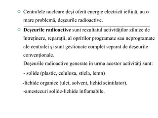 Centralele nucleare deşi oferă energie electrică ieftină, au o mare problemă, deşeurile radioactive. Deşeurile radioactive  sunt rezultatul activităţilor zilnice de întreţinere, reparaţii, al opririlor programate sau neprogramate ale centralei şi sunt gestionate complet separat de deşeurile convenţionale. Deşeurile radioactive generate în urma acestor activităţi sunt: - solide (plastic, celuloza, sticla, lemn) -lichide organice (ulei, solvent, lichid scintilator). -amestecuri solide-lichide inflamabile. 