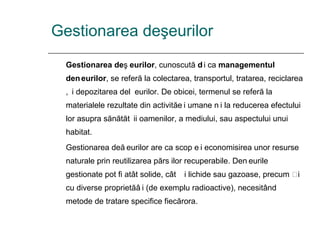 Gestionarea deşeurilor Gestionarea deșeurilor , cunoscută și ca  managementul deșeurilor , se referă la colectarea, transportul, tratarea, reciclarea și depozitarea deșeurilor. De obicei, termenul se referă la materialele rezultate din activități umane și la reducerea efectului lor asupra sănătății oamenilor, a mediului, sau aspectului unui habitat. Gestionarea deșeurilor are ca scop și economisirea unor resurse naturale prin reutilizarea părților recuperabile. Deșeurile gestionate pot fi atât solide, cât și lichide sau gazoase, precum și cu diverse proprietăți (de exemplu radioactive), necesitând metode de tratare specifice fiecărora. 