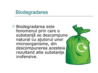 Biodegradarea Biodegradarea este fenomenul prin care o substanţă se descompune natural cu ajutorul unor microorganisme, din descompunerea acesteia rezultand alte substanţe inofensive. 