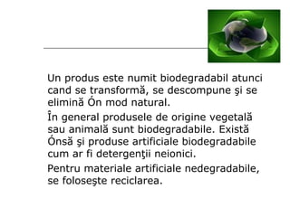 Un produs este numit biodegradabil atunci cand se transformă, se descompune şi se elimină în mod natural . Î n general produsele de origine vegetal ă  sau animal ă  sun t  biodegradabile. Exist ă   î ns ă   ş i produse artificiale biodegradabile cum ar fi detergen ţ ii neionici. Pentru materiale artificiale  nedegradabile ,  se folose ş te reciclarea. 