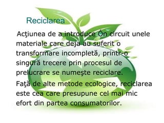 Reciclarea     Acţiunea de a introduce în circuit unele materiale care deja au suferit o transformare incompletă, printr-o singură trecere prin procesul de prelucrare se nume ş te reciclare. Fa ţă  de alte metode ecologice, reciclarea este cea care presupune cel mai mic efort din partea consumatorilor. 