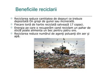 Beneficiile reciclarii Reciclarea reduce cantitatea de deşeuri ce trebuie depozitată în gropi de gunoi sau incinerată. Fiecare tonă de hartie reciclată salvează 17 copaci. Energia pe care o recuperăm cand reciclam un pahar de sticlă poate alimenta un bec pentru patru ore. Reciclarea reduce numărul de agenţi poluanţi din aer şi apă. 