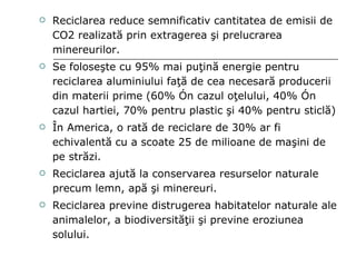 Reciclarea reduce semnificativ cantitatea de emisii de CO2 realizată prin extragerea şi prelucrarea minereurilor. Se foloseşte cu 95% mai puţină energie pentru reciclarea aluminiului faţă de cea necesară producerii din materii prime (60% în cazul oţelului, 40% în cazul hartiei, 70% pentru plastic şi 40% pentru sticlă) În America, o rată de reciclare de 30% ar fi echivalentă cu a scoate 25 de milioane de maşini de pe străzi. Reciclarea ajută la conservarea resurselor naturale precum lemn, apă şi minereuri. Reciclarea previne distrugerea habitatelor naturale ale animalelor, a biodiversităţii şi previne eroziunea solului. 