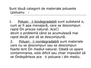 Sunt două categorii de materiale poluante (poluanți) : 1.  Poluanții biodegradabili  sunt substanțe, cum ar fi apa menajeră, care se descompun rapid în proces natural. Acești poluanți devin o problemă când se acumulează mai rapid decât pot să se descompună.  2.  Poluanții nondegradabili  sunt materiale care nu se descompun sau se descompun foarte lent în mediul natural. Odată ce apare contaminarea, este dificil sau chiar imposibil să se îndepărteze acești poluanți din mediu. 