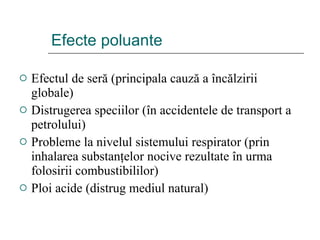 Efecte poluante Efectul de ser ă  (principala cauz ă  a  î nc ă lzirii globale) Distrugerea speciilor ( î n accidentele de transport a petrolului) Probleme la nivelul sistemului respirator (prin inhalarea substan ţ elor nocive rezultate  î n urma folosirii combustibililor) Ploi acide (distrug mediul natural) 