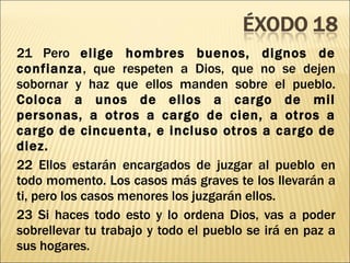 21 Pero  elige hombres buenos, dignos de confianza , que respeten a Dios, que no se dejen sobornar y haz que ellos manden sobre el pueblo.  Coloca a unos de ellos a cargo de mil personas, a otros a cargo de cien, a otros a cargo de cincuenta, e incluso otros a cargo de diez. 22 Ellos estarán encargados de juzgar al pueblo en todo momento. Los casos más graves te los llevarán a ti, pero los casos menores los juzgarán ellos. 23 Si haces todo esto y lo ordena Dios, vas a poder sobrellevar tu trabajo y todo el pueblo se irá en paz a sus hogares. 