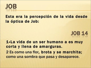 1»La vida de un ser humano a es muy corta y llena de amarguras. 2 Es como una flor , brota y se marchita;  como una sombra que pasa y desaparece. Esta era la percepción de la vida desde la óptica de Job: 