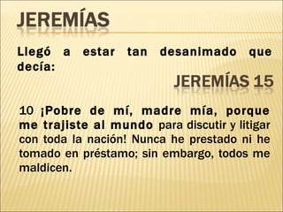 10  ¡Pobre de mí, madre mía, porque me trajiste al mundo  para discutir y litigar con toda la nación! Nunca he prestado ni he tomado en préstamo; sin embargo, todos me maldicen. Llegó a estar tan desanimado que decía: 