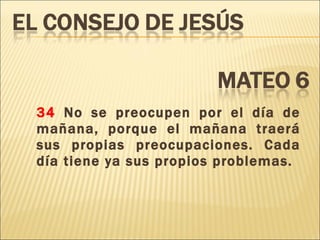 34  No se preocupen por el día de mañana, porque el mañana traerá sus propias preocupaciones. Cada día tiene ya sus propios problemas. 