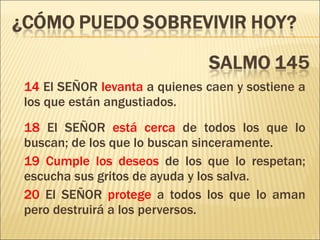 14  El SEÑOR  levanta  a quienes caen y sostiene a los que están angustiados. 18  El SEÑOR  está cerca  de todos los que lo buscan; de los que lo buscan sinceramente. 19   Cumple los deseos  de los que lo respetan; escucha sus gritos de ayuda y los salva. 20  El SEÑOR  protege  a todos los que lo aman pero destruirá a los perversos. 