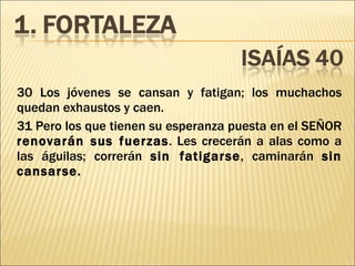 30 Los jóvenes se cansan y fatigan; los muchachos quedan exhaustos y caen. 31 Pero los que tienen su esperanza puesta en el SEÑOR  renovarán sus fuerzas . Les crecerán a alas como a las águilas; correrán  sin fatigarse , caminarán  sin cansarse. 