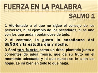 1 Afortunado a el que no sigue el consejo de los perversos, ni el ejemplo de los pecadores, ni se une con los que andan burlándose de todo. 2 Al contrario,  le gusta la enseñanza del SEÑOR y la estudia día y noche . 3 Será  tan fuerte  como un árbol plantado junto a corrientes de agua fresca, que da su fruto en el momento adecuado y al que nunca se le caen las hojas. Le irá bien en todo lo que haga. 