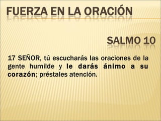 17 SEÑOR, tú escucharás las oraciones de la gente humilde y  le darás ánimo a su corazón ; préstales atención. 