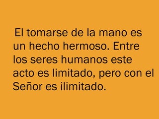 El tomarse de la mano es un hecho hermoso. Entre los seres humanos este acto es limitado, pero con el Señor es ilimitado. 