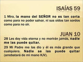 1 Mira,  la mano del SEÑOR no es tan corta  como para no poder salvar, ni sus oídos tan sordos como para no oír. 28 Les doy vida eterna y no morirán jamás,  nadie me las puede quitar. 29 Mi Padre me las dio y él es más grande que cualquiera.  Nadie se las puede quitar  (arrebatará de mi mano KJV). 
