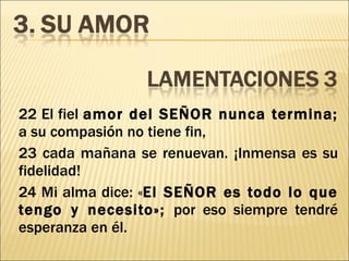 22 El fiel  amor del SEÑOR nunca termina;  a su compasión no tiene fin, 23 cada mañana se renuevan. ¡Inmensa es su fidelidad! 24 Mi alma dice: « El SEÑOR es todo lo que tengo y necesito»;  por eso siempre tendré esperanza en él. 