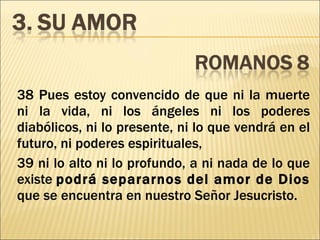 38 Pues estoy convencido de que ni la muerte ni la vida, ni los ángeles ni los poderes diabólicos, ni lo presente, ni lo que vendrá en el futuro, ni poderes espirituales, 39 ni lo alto ni lo profundo, a ni nada de lo que existe  podrá separarnos del amor de Dios  que se encuentra en nuestro Señor Jesucristo. 