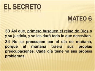 33 Así que,  primero busquen el reino de Dios  a y su justicia, y se les dará todo lo que necesitan. 34 No se preocupen por el día de mañana, porque el mañana traerá sus propias preocupaciones. Cada día tiene ya sus propios problemas. 