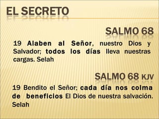 19  Alaben al Señor , nuestro Dios y Salvador;  todos los días  lleva nuestras cargas. Selah 19 Bendito el Señor;  cada día nos colma de  beneficios  El Dios de nuestra salvación. Selah 