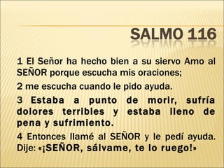 1 El Señor ha hecho bien a su siervo Amo al SEÑOR porque escucha mis oraciones;  2 me escucha cuando le pido ayuda.  3  Estaba a punto de morir, sufría dolores terribles y estaba lleno de pena y sufrimiento. 4 Entonces llamé al SEÑOR y le pedí ayuda. Dije:  «¡SEÑOR, sálvame, te lo ruego!» 