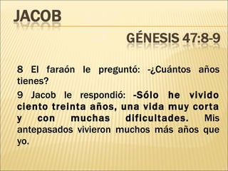 8 El faraón le preguntó: -¿Cuántos años tienes? 9 Jacob le respondió:  -Sólo he vivido ciento treinta años, una vida muy corta y con muchas dificultades.  Mis antepasados vivieron muchos más años que yo. 