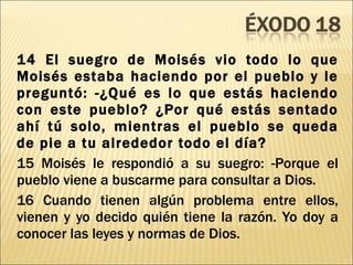 14 El suegro de Moisés vio todo lo que Moisés estaba haciendo por el pueblo y le preguntó: -¿Qué es lo que estás haciendo con este pueblo? ¿Por qué estás sentado ahí tú solo, mientras el pueblo se queda de pie a tu alrededor todo el día? 15 Moisés le respondió a su suegro: -Porque el pueblo viene a buscarme para consultar a Dios. 16 Cuando tienen algún problema entre ellos, vienen y yo decido quién tiene la razón. Yo doy a conocer las leyes y normas de Dios. 