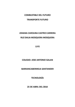 COMBUSTIBLE DEL FUTURO
TRANSPORTE FUTURO
JOHANA CAROLINA CASTRO CARRERA
RUZ DALIA MOSQUERA MOSQUERA
11º2
COLEGIO: JOSE ANTONIO GALAN
BARRANCABERMEJA SANTANDER
TECNOLOGÍA
25 DE ABRIL DEL 2018
 