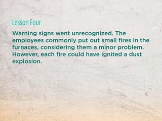 Warning signs went unrecognized. The
employees commonly put out small fires in the
furnaces, considering them a minor problem.
However, each fire could have ignited a dust
explosion.
Lesson Four
 