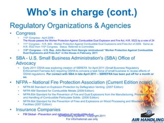 Who’s in charge (cont.) Regulatory Organizations & Agencies Congress 110 th  Congress - April 2008 -  The House passes the Worker Protection Against Combustible Dust Explosion and Fire Act, H.R. 5522 by a vote of 247-165 and referred to the Senate.  111 th  Congress - H.R. 849 - Worker Protection Against Combustible Dust Explosions and Fires Act of 2009.  Same as H.R. 5522 from 110 th  Congress.  Status: Referred to Committee.  112 th  Congress – U.S. Rep. John Barrow from Georgia reintroduced “Worker Protection Against Combustible Dust Explosions and Fires Act” in the House in February, 2011 SBA - U.S. Small Business Administration's (SBA) Office of Advocacy Early 2011 OSHA was exploring creation of SBREFA  for April 2011   (Small Business Regulatory Enforcement Fairness Act) requiring OSHA to convene a task force of small business to review effects of OSHA regulations.  Per contact with SBA in late April 2011 – SBREFRA has been put off for a month or so. NFPA – National Fire Protection Association (Current Edition noted) NFPA 68 Standard on Explosion Protection by Deflagration Venting. (2007 Edition)  NFPA 484 Standard for Combustible Metals (2009 Edition)  NFPA 654 Standard for the Prevention of Fire and Dust Explosions from the Manufacturing, Processing, and Handling of Combustible Particulate Solids. (2006 Edition) NFPA 664 Standard for the Prevention of Fires and Explosions on Wood Processing and Woodworking Facilities (2007 Edition) Insurance Companies FM Global - Prevention and mitigation of combustible dust  Air Handling Systems - Copyright 2011 For informational use only 