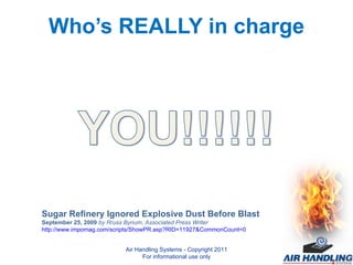 Who’s REALLY in charge Sugar Refinery Ignored Explosive Dust Before Blast September 25, 2009  by Rruss Bynum, Associated Press Writer http://www.impomag.com/scripts/ShowPR.asp?RID=11927&CommonCount=0 Air Handling Systems - Copyright 2011 For informational use only 