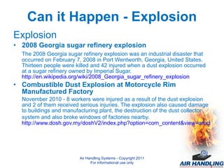Can it Happen - Explosion Explosion 2008 Georgia sugar refinery explosion The 2008 Georgia sugar refinery explosion was an industrial disaster that occurred on February 7, 2008 in Port Wentworth, Georgia, United States. Thirteen people were killed and 42 injured when a dust explosion occurred at a sugar refinery owned by Imperial Sugar.  http://en.wikipedia.org/wiki/2008_Georgia_sugar_refinery_explosion Combustible Dust Explosion at Motorcycle Rim Manufactured Factory  November 2010 - 8 workers were injured as a result of the dust explosion and 2 of them received serious injuries. The explosion also caused damage to buildings and manufacturing plant, the destruction of the dust collector system and also broke windows of factories nearby.   http://www.dosh.gov.my/doshV2/index.php?option=com_content&view=article&id=295%3Acombustible-dust-explosion-at-motorcycle-rim-manufactured-factory&Itemid=118&lang=en Air Handling Systems - Copyright 2011 For informational use only 