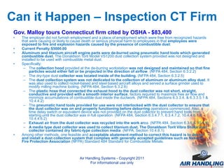 Can it Happen – Inspection CT Firm Gov. Malloy tours Connecticut firm cited by OSHA - $83,400 The employer did not furnish employment and a place of employment which were free from recognized hazards that were causing or likely to cause death or serious physical harm to employees in that  employees were exposed to fire and explosion hazards caused by the presence of combustible dust : Current Penalty:$5000.00 Aluminum and titanium aircraft engine parts were de-burred using pneumatic hand tools which generated combustible dust.  The Donaldson Torit Model VS1200 dust collection system provided was not designed and installed to be used with combustible metal dust.  Specifically: The  collection hood  provided at the de-burring workstation  was not designed and maintained so that fine particles would either fall or be projected in the direction of airflow . (NFPA 484, Section 6.3.2.2)  The dry-type dust  collector was located inside of the building.  (NFPA 484, Section 6.3.2.5)  The  dust collection system was not dedicated to the collection of aluminum or aluminum alloy dust . It was also used to collect nickel-based and steel based aircraft alloys and served a surface grinder used to modify milling machine tooling. (NFPA 484, Section 6.3.2.6)  The  plastic hose that connected the exhaust hood to the dust collector was not short, straight, conductive and provided with a smooth interior surface , factors required to maximize free air flow and minimize accumulations of combustible dust inside the ductwork. (NFPA 484, Sections 6.3.3.4, & 6.3.3.5.1 & 10.4.4.2) The  pneumatic hand tools provided for use were not interlocked with the dust collector to ensure that the dust collector was on and properly functioning before deburring  operations commenced. Also, a time delay switch or equivalent device was not provided on the dust collector to prevent hand tools from starting until the dust collector was in full operation. (NFPA 484, Section 6.3.4.7.1, 6.3.4.7.2, 10.4.4.6.1 & 10.4.4.6.2) Exhaust air from the dust collector was recycled into the work ar ea. (NFPA 484, Section 6.3.6 & 10.4.9) A media type dust collector was used to collect titanium dust. The Donaldson Torit Vibra Shake dust collector contained dry fabric-type collection media . (NFPA, Section 10.4.8.1) Among other methods, one feasible and  acceptable abatement method to correct this hazard is to design and install a dust collection system that complies with generally accepted guidelines such as National Fire Protection Association  (NFPA) Standard 484 Standard for Combustible Metals.  Air Handling Systems - Copyright 2011 For informational use only 