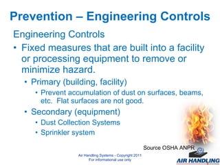 Prevention – Engineering Controls Engineering Controls Fixed measures that are built into a facility or processing equipment to remove or minimize hazard. Primary (building, facility) Prevent accumulation of dust on surfaces, beams, etc.  Flat surfaces are not good. Secondary (equipment) Dust Collection Systems Sprinkler system Source OSHA ANPR Air Handling Systems - Copyright 2011 For informational use only 