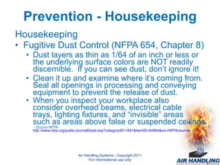 Prevention - Housekeeping Housekeeping Fugitive Dust Control (NFPA 654, Chapter 8) Dust layers as thin as 1/64 of an inch or less or the underlying surface colors are NOT readily discernible.  If you can see dust, don’t ignore it!  Clean it up and examine where it’s coming from.  Seal all openings in processing and conveying equipment to prevent the release of dust. When you inspect your workplace also  consider overhead beams, electrical cable trays, lighting fixtures, and “invisible” areas  such as areas above false or suspended ceilings.  – Source NFPA  http://www.nfpa.org/publicJournalDetail.asp?categoryID=1691&itemID=40964&src=NFPAJournal Air Handling Systems - Copyright 2011 For informational use only 