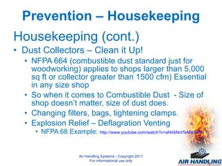 Prevention – Housekeeping Housekeeping (cont.) Dust Collectors – Clean it Up! NFPA 664 (combustible dust standard just for woodworking) applies to shops larger than 5,000 sq ft or collector greater than 1500 cfm) Essential in any size shop So when it comes to Combustible Dust  - Size of shop doesn’t matter, size of dust does. Changing filters, bags, tightening clamps. Explosion Relief – Deflagration Venting NFPA 68 Example:  http://www.youtube.com/watch?v=af4IANnITeM&NR=1 Air Handling Systems - Copyright 2011 For informational use only 