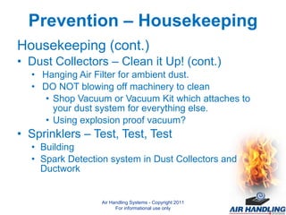 Prevention – Housekeeping Housekeeping (cont.) Dust Collectors – Clean it Up! (cont.) Hanging Air Filter for ambient dust. DO NOT blowing off machinery to clean Shop Vacuum or Vacuum Kit which attaches to your dust system for everything else.  Using explosion proof vacuum? Sprinklers – Test, Test, Test Building Spark Detection system in Dust Collectors and Ductwork Air Handling Systems - Copyright 2011 For informational use only 