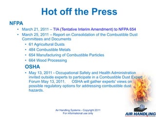NFPA March 21, 2011 –  TIA (Tentative Interim Amendment) to NFPA 654 March 25, 2011 – Report on Consolidation of the Combustible Dust Committees and Documents 61 Agricultural Dusts 484 Combustible Metals 654 Manufacturing of Combustible Particles 664 Wood Processing OSHA May 13, 2011 - Occupational Safety and Health Administration invited outside experts to participate in a Combustible Dust Expert Forum May 13, 2011.  OSHA will gather experts' views on possible regulatory options for addressing combustible dust hazards. Air Handling Systems - Copyright 2011 For informational use only Hot off the Press 