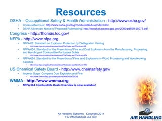 Resources OSHA – Occupational Safety & Health Administration -  http://www.osha.gov/ Combustible Dust:  http://www.osha.gov/dsg/combustibledust/index.html OSHA Advanced Notice of Proposed Rulemaking:  http://edocket.access.gpo.gov/2009/pdf/E9-25075.pdf Congress -  http://thomas.loc.gov/ NFPA -  http://www.nfpa.org NFPA 68: Standard on Explosion Protection by Deflagration Venting http://www.nfpa.org/aboutthecodes/AboutTheCodes.asp?DocNum=68 NFPA 654: Standard for the Prevention of Fire and Dust Explosions from the Manufacturing, Processing, and Handling of Combustible Particulate Solids http://www.nfpa.org/aboutthecodes/AboutTheCodes.asp?DocNum=654 NFPA 664: Standard for the Prevention of Fires and Explosions in Wood Processing and Woodworking Facilities http://www.nfpa.org/aboutthecodes/AboutTheCodes.asp?DocNum=664 US Chemical Safety Board -  http://www.chemsafety.gov/ Imperial Sugar Company Dust Explosion and Fire http://www.chemsafety.gov/investigations/detail.aspx?SID=6 WMMA -  http://www.wmma.org NFPA 664 Combustible Dusts Overview is now available!  Air Handling Systems - Copyright 2011 For informational use only 