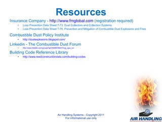 Resources Insurance Company -  http://www.fmglobal.com  (registration required) Loss Prevention Data Sheet 7-73, Dust Collectors and Collection Systems Loss Prevention Data Sheet 7-76, Prevention and Mitigation of Combustible Dust Explosions and Fires Combustible Dust Policy Institute http://dustexplosions.blogspot.com/ Linkedin - The Combustible Dust Forum http://www.linkedin.com/groups?gid=946657&trk=myg_ugrp_ovr Building Code Reference Library http://www.reedconstructiondata.com/building-codes Air Handling Systems - Copyright 2011 For informational use only 