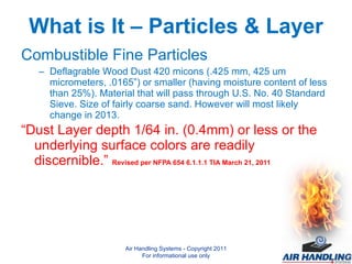 What is It – Particles & Layer Combustible Fine Particles Deflagrable Wood Dust 420 micons (.425 mm, 425 um micrometers, .0165”) or smaller (having moisture content of less than 25%). Material that will pass through U.S. No. 40 Standard Sieve. Size of fairly coarse sand. However will most likely change in 2013. “ Dust Layer depth 1/64 in. (0.4mm) or less or the underlying surface colors are readily discernible.”  Revised per NFPA 654 6.1.1.1 TIA March 21, 2011 Air Handling Systems - Copyright 2011 For informational use only 