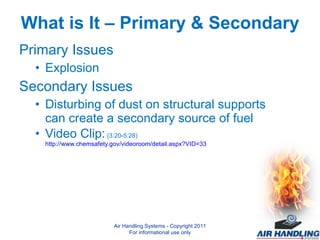 What is It – Primary & Secondary Primary Issues Explosion Secondary Issues Disturbing of dust on structural supports can create a secondary source of fuel Video Clip:  (3:20-5:28)  http://www.chemsafety.gov/videoroom/detail.aspx?VID=33  Air Handling Systems - Copyright 2011 For informational use only 
