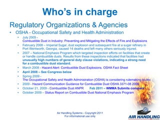 Who’s in charge Regulatory Organizations & Agencies OSHA - Occupational Safety and Health Administration July 2005 -  Combustible Dust in Industry: Preventing and Mitigating the Effects of Fire and Explosions February 2008 – Imperial Sugar, dust explosion and subsequent fire at a sugar refinery in Port Wentworth, Georgia, caused 14 deaths and left many others seriously injured. 2007 – National Emphasis Program which targeted inspection efforts on facilities that create or handle combustible dusts. Results from these inspections indicated that facilities had  unusually high numbers of general duty clause violations, indicating a strong need for a combustible dust standard. March 2008 -  Hazard Alert: Combustible Dust Explosions. OSHA Fact Sheet April 2008 – See Congress below Spring 2009 -  The Occupational Safety and Health Administration (OSHA) is considering rulemaking to develop a combustible dust standard for general industry. 2009 -  Hazard Communication Guidance for Combustible Dust OSHA 3371-08 2009 October 21, 2009 -  Combustible Dust ANPR Feb 2011 –  WMMA Submits comment October 2009 –  Status Report on Combustible Dust National Emphasis Program   Air Handling Systems - Copyright 2011 For informational use only 