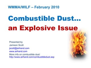 WMMA/WILF – February 2010 Combustible Dust… an Explosive Issue Presented by Jamison Scott [email_address] www.airhand.com More info on combustible dust:  http://www.airhand.com/combustibledust.asp 
