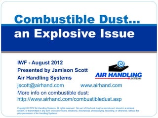 Combustible Dust…
an Explosive Issue

IWF - August 2012
Presented by Jamison Scott
Air Handling Systems
jscott@airhand.com        www.airhand.com
More info on combustible dust:
http://www.airhand.com/combustibledust.asp
Copyright © 2012 Air Handling Systems. All rights reserved. No part of this book may be reproduced, stored in a retrieval
system, or transmitted in any form or by any means, electronic, mechanical, photocopying, recording, or otherwise, without the
prior permission of Air Handling Systems.
 